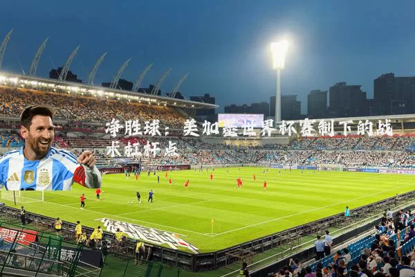 净胜球:美加墨世界杯赛制下的战术杠杆点
