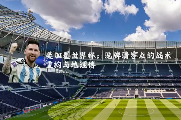 美加墨世界杯：洗牌清零点的战术重构与地理博弈