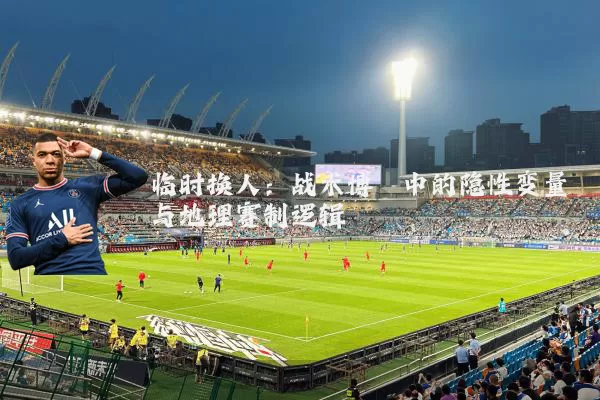临时换人：战术博弈中的隐性变量与地理赛制逻辑