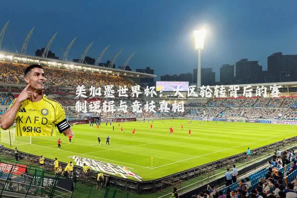 美加墨世界杯:大区轮转背后的赛制逻辑与竞技真相